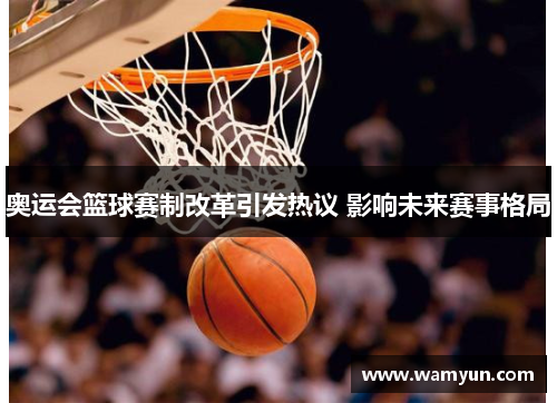 奥运会篮球赛制改革引发热议 影响未来赛事格局