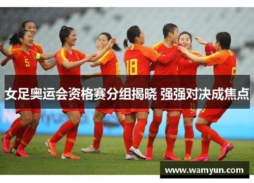 女足奥运会资格赛分组揭晓 强强对决成焦点