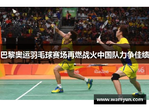 巴黎奥运羽毛球赛场再燃战火中国队力争佳绩